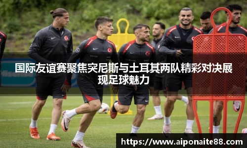 国际友谊赛聚焦突尼斯与土耳其两队精彩对决展现足球魅力